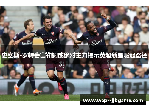 史密斯·罗转会富勒姆成绝对主力揭示英超新星崛起路径