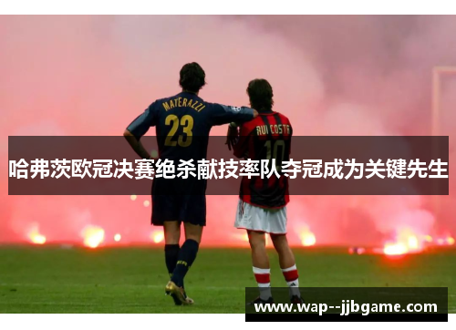 哈弗茨欧冠决赛绝杀献技率队夺冠成为关键先生 哈弗茨欧冠决赛绝杀献技率队夺冠成为关键先生