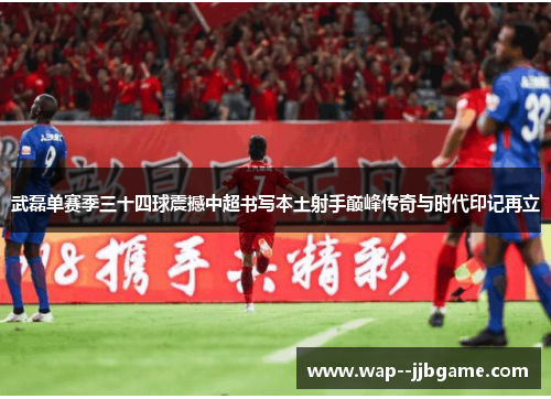 武磊单赛季三十四球震撼中超书写本土射手巅峰传奇与时代印记再立