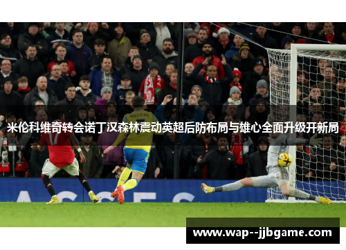米伦科维奇转会诺丁汉森林震动英超后防布局与雄心全面升级开新局