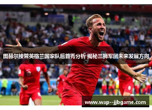 图赫尔接管英格兰国家队后首秀分析 揭秘三狮军团未来发展方向